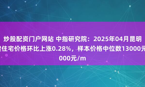 炒股配资门户网站 中指研究院：2025年04月昆明新建住宅价格环比上涨0.28%，样本价格中位数13000元/m