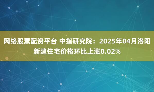 网络股票配资平台 中指研究院：2025年04月洛阳新建住宅价格环比上涨0.02%
