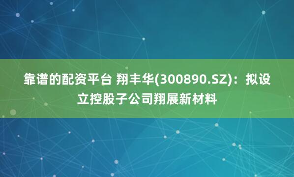 靠谱的配资平台 翔丰华(300890.SZ)：拟设立控股子公司翔展新材料