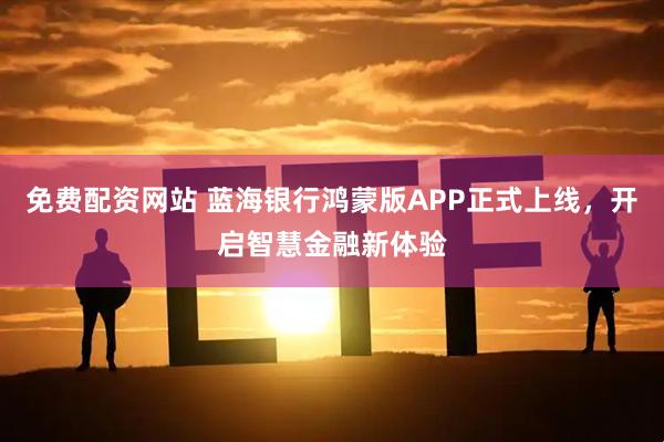 免费配资网站 蓝海银行鸿蒙版APP正式上线，开启智慧金融新体验