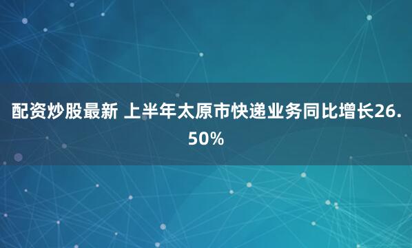 配资炒股最新 上半年太原市快递业务同比增长26.50%
