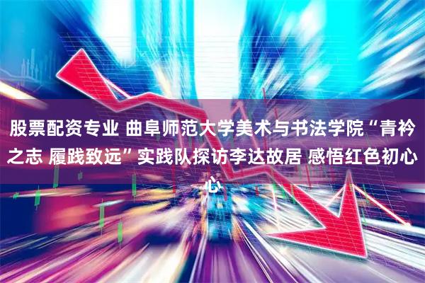 股票配资专业 曲阜师范大学美术与书法学院“青衿之志 履践致远”实践队探访李达故居 感悟红色初心