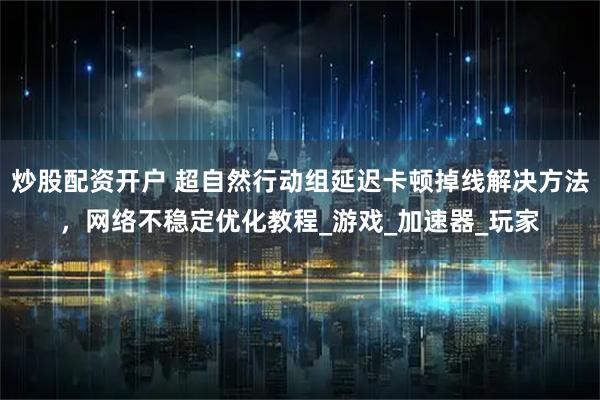 炒股配资开户 超自然行动组延迟卡顿掉线解决方法，网络不稳定优化教程_游戏_加速器_玩家