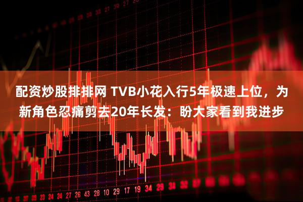 配资炒股排排网 TVB小花入行5年极速上位，为新角色忍痛剪去20年长发：盼大家看到我进步