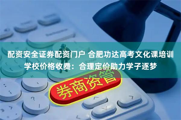 配资安全证券配资门户 合肥功达高考文化课培训学校价格收费：合理定价助力学子逐梦
